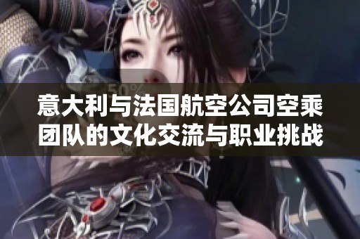 意大利與法國航空公司空乘團隊的文化交流與職業(yè)挑戰(zhàn)
