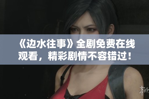 《邊水往事》全劇免費在線觀看，精彩劇情不容錯過！