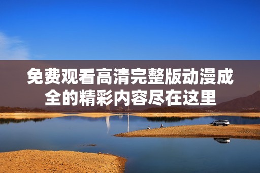 免費觀看高清完整版動漫成全的精彩內(nèi)容盡在這里