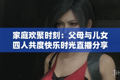 家庭歡聚時(shí)刻：父母與兒女四人共度快樂時(shí)光直播分享