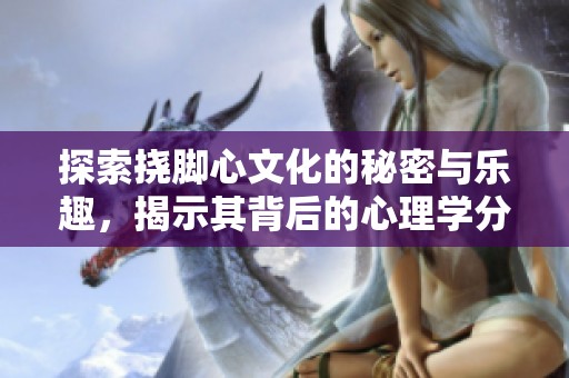 探索撓腳心文化的秘密與樂趣，揭示其背后的心理學(xué)分析