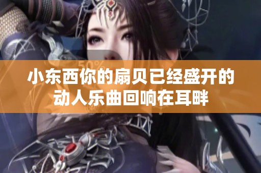 小東西你的扇貝已經(jīng)盛開的動(dòng)人樂曲回響在耳畔