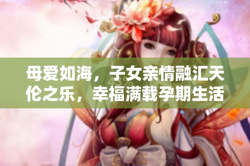 母愛如海，子女親情融匯天倫之樂，幸福滿載孕期生活