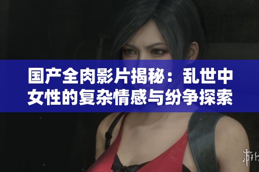 國產(chǎn)全肉影片揭秘：亂世中女性的復(fù)雜情感與紛爭探索