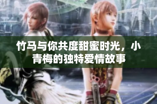 竹馬與你共度甜蜜時光，小青梅的獨特愛情故事