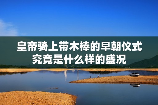 皇帝騎上帶木棒的早朝儀式究竟是什么樣的盛況