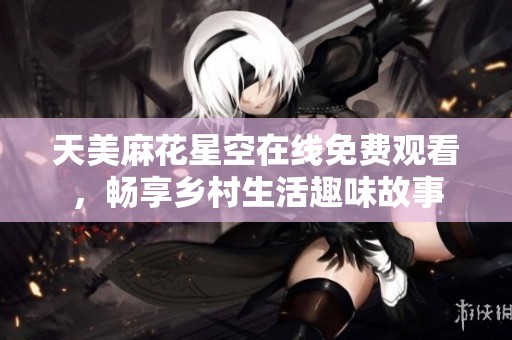 天美麻花星空在線免費觀看，暢享鄉(xiāng)村生活趣味故事