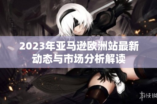 2023年亞馬遜歐洲站最新動(dòng)態(tài)與市場(chǎng)分析解讀