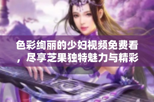 色彩絢麗的少婦視頻免費(fèi)看，盡享芝果獨(dú)特魅力與精彩內(nèi)容
