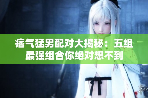 痞氣猛男配對大揭秘：五組最強(qiáng)組合你絕對想不到