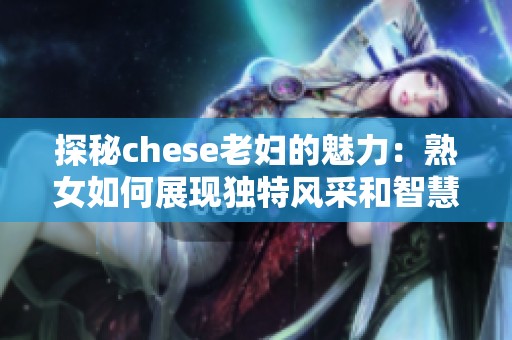 探秘chese老婦的魅力：熟女如何展現(xiàn)獨(dú)特風(fēng)采和智慧