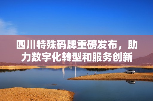 四川特殊碼牌重磅發(fā)布，助力數(shù)字化轉(zhuǎn)型和服務(wù)創(chuàng)新