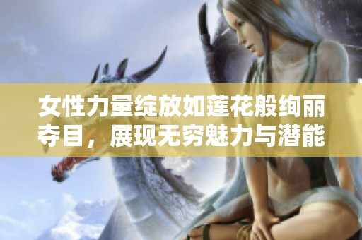 女性力量綻放如蓮花般絢麗奪目，展現(xiàn)無(wú)窮魅力與潛能