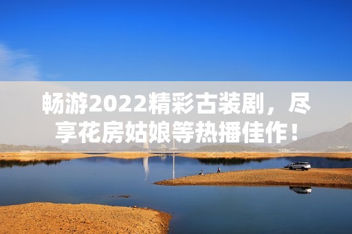暢游2022精彩古裝劇，盡享花房姑娘等熱播佳作！
