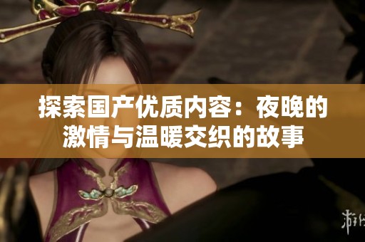 探索國產(chǎn)優(yōu)質(zhì)內(nèi)容：夜晚的激情與溫暖交織的故事