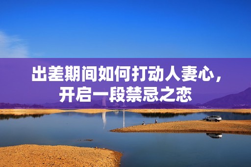 出差期間如何打動人妻心，開啟一段禁忌之戀