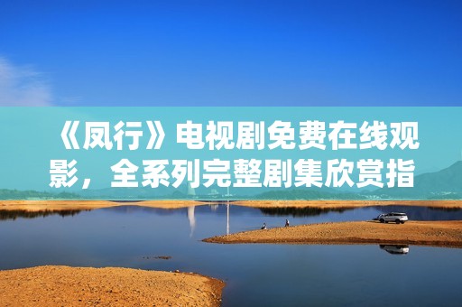 《鳳行》電視劇免費(fèi)在線觀影，全系列完整劇集欣賞指南