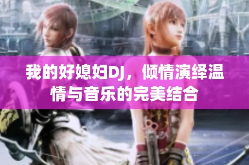 我的好媳婦DJ，傾情演繹溫情與音樂的完美結(jié)合