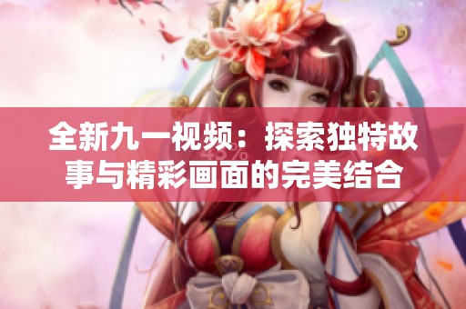 全新九一視頻：探索獨特故事與精彩畫面的完美結(jié)合