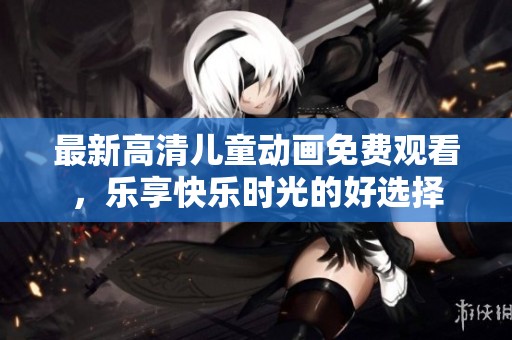 最新高清兒童動(dòng)畫免費(fèi)觀看，樂享快樂時(shí)光的好選擇