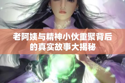 老阿姨與精神小伙重聚背后的真實故事大揭秘