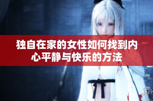 獨自在家的女性如何找到內(nèi)心平靜與快樂的方法