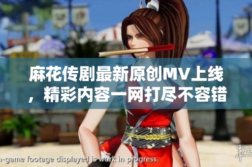 麻花傳劇最新原創(chuàng)MV上線，精彩內(nèi)容一網(wǎng)打盡不容錯過