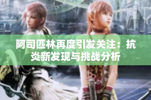 阿司匹林再度引發(fā)關注：抗炎新發(fā)現(xiàn)與挑戰(zhàn)分析