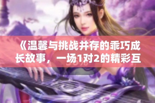 《溫馨與挑戰(zhàn)并存的乖巧成長故事，一場(chǎng)1對(duì)2的精彩互動(dòng)》