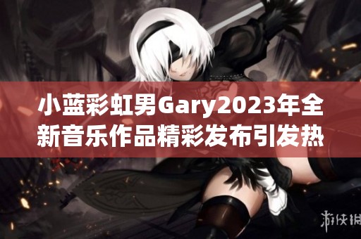 小藍(lán)彩虹男Gary2023年全新音樂作品精彩發(fā)布引發(fā)熱議