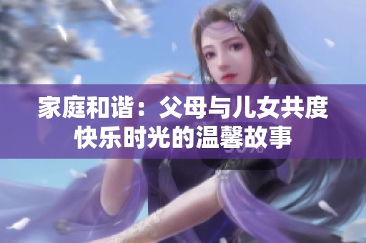 家庭和諧：父母與兒女共度快樂時光的溫馨故事