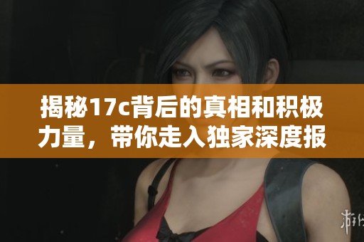 揭秘17c背后的真相和積極力量，帶你走入獨家深度報道