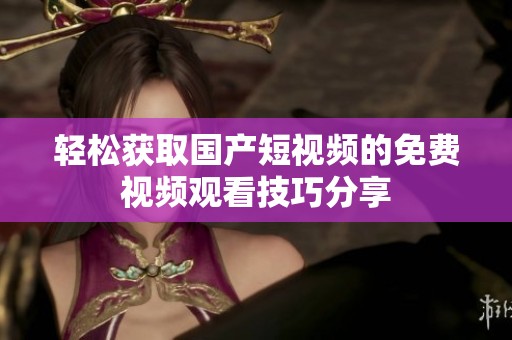 輕松獲取國產(chǎn)短視頻的免費視頻觀看技巧分享