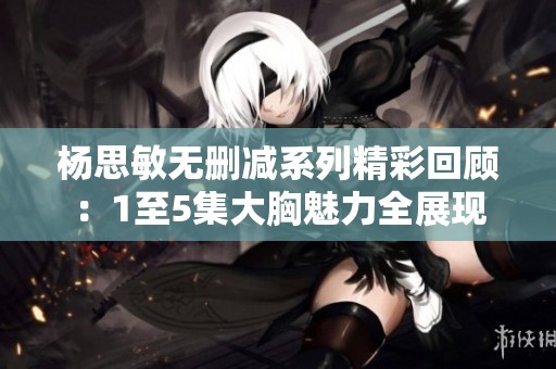 楊思敏無刪減系列精彩回顧：1至5集大胸魅力全展現(xiàn)