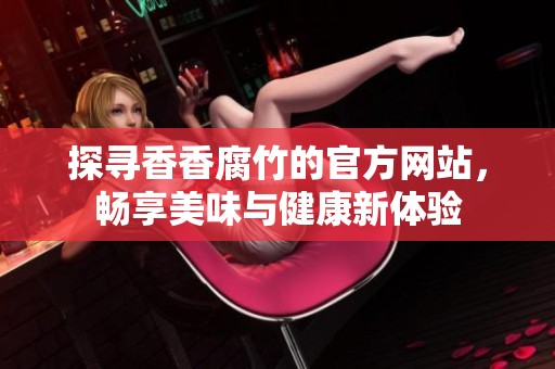 探尋香香腐竹的官方網(wǎng)站，暢享美味與健康新體驗(yàn)