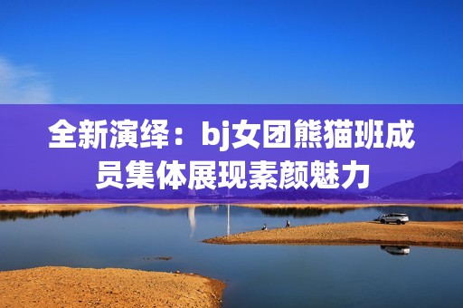 全新演繹：bj女團(tuán)熊貓班成員集體展現(xiàn)素顏魅力