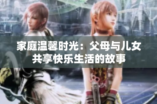 家庭溫馨時(shí)光：父母與兒女共享快樂生活的故事