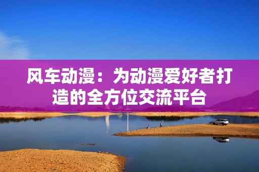 風車動漫：為動漫愛好者打造的全方位交流平臺
