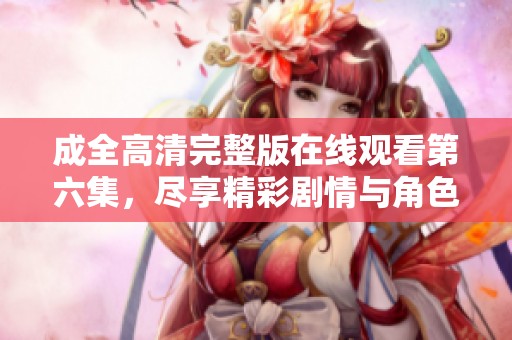 成全高清完整版在線觀看第六集，盡享精彩劇情與角色互動