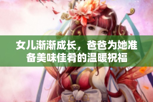 女兒漸漸成長(zhǎng)，爸爸為她準(zhǔn)備美味佳肴的溫暖祝福
