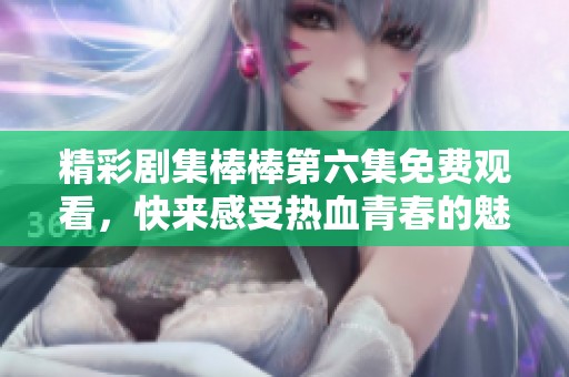 精彩劇集棒棒第六集免費(fèi)觀看，快來(lái)感受熱血青春的魅力
