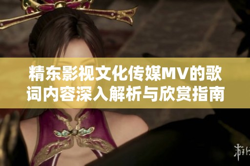 精東影視文化傳媒MV的歌詞內(nèi)容深入解析與欣賞指南