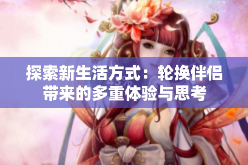 探索新生活方式：輪換伴侶帶來(lái)的多重體驗(yàn)與思考