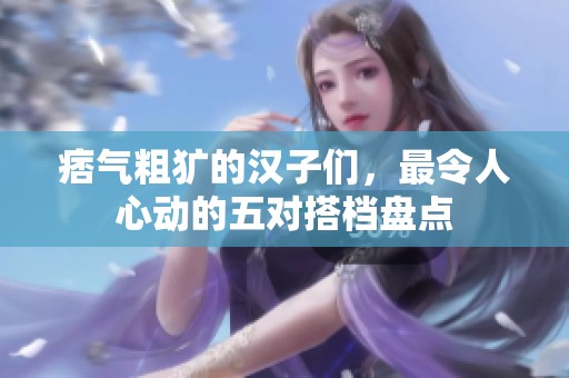 痞氣粗獷的漢子們，最令人心動的五對搭檔盤點