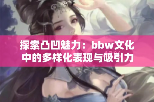 探索凸凹魅力：bbw文化中的多樣化表現(xiàn)與吸引力