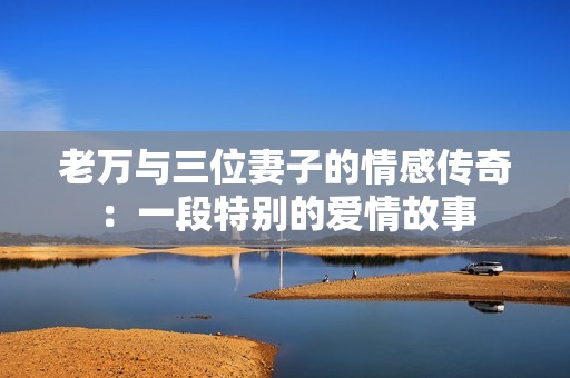 老萬與三位妻子的情感傳奇：一段特別的愛情故事
