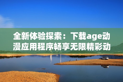 全新體驗(yàn)探索：下載age動(dòng)漫應(yīng)用程序暢享無限精彩動(dòng)漫
