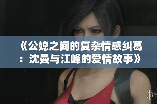 《公媳之間的復(fù)雜情感糾葛：沈曼與江峰的愛情故事》