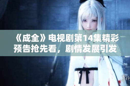 《成全》電視劇第14集精彩預(yù)告搶先看，劇情發(fā)展引發(fā)期待