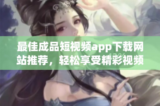 最佳成品短視頻app下載網(wǎng)站推薦，輕松享受精彩視頻體驗